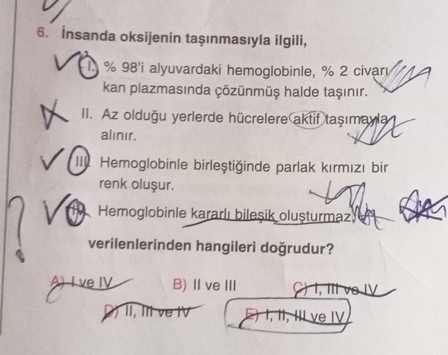 6. İnsanda oksijenin taşınmasıyla ilgili,
✓% % 98'i alyuvardaki hemoglobinle, % 2 civarı
kan plazmasında çözünmüş halde taşınır.
X
II. Az olduğu yerlerde hücrelere aktif taşımayla
simraylex
alınır.
✓ Hemoglobinle birleştiğinde parlak kırmızı bir
renk oluşu