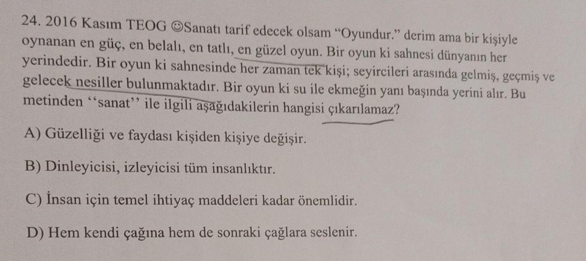 24. 2016 Kasım TEOG OSanatı tarif edecek olsam "Oyundur." derim ama bir kişiyle
oynanan en güç, en belalı, en tatlı, en güzel oyun. Bir oyun ki sahnesi dünyanın her
yerindedir. Bir oyun ki sahnesinde her zaman tek kişi; seyircileri arasında gelmiş, geçmiş