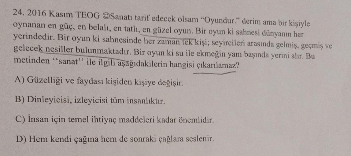 24. 2016 Kasım TEOG OSanatı tarif edecek olsam "Oyundur." derim ama bir kişiyle
oynanan en güç, en belalı, en tatlı, en güzel oyun. Bir oyun ki sahnesi dünyanın her
yerindedir. Bir oyun ki sahnesinde her zaman tek kişi; seyircileri arasında gelmiş, geçmiş 