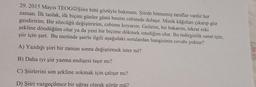 29. 2015 Mayıs TEOGOŞiire bitti gözüyle bakmam. Şiirde bitmemiş taraflar vardır her
zaman. İlk taslak, ilk biçim günler günü benim cebimde dolaşır. Minik kâğıtları çıkarıp göz
gezdiririm. Bir sözcüğü değiştiririm, cebime koyarım. Gelirim, bir bakarım, tekrar eski
şekline döndüğüm olur ya da yeni bir biçime dökmek istediğim olur. Bu tedirginlik sanat için,
şiir için şart. Bu metinde şairle ilgili aşağıdaki sorulardan hangisinin cevabı yoktur?
A) Yazdığı şiiri bir zaman sonra değiştirmek ister mi?
B) Daha iyi şiir yazma endişesi taşır mı?
C) Şiirlerini son şekline sokmak için çalışır mı?
D) Şiiri vazgeçilmez bir uğraş olarak görür mü?