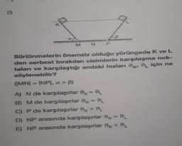 19.
12
M
N
a
P
B
Sürtünmelerin önemsiz olduğu yörüngede K ve L
den serbest bırakılan cisimlerin karşılaşma nok-
taları ve karşılaştığı andaki hızları K, L için ne
söylenebilir?
(IMNI = INPI, a > B)
A) N de karşılaşırlar k = DL
B) M de karşılaşırlar k = DL
C) P de karşılaşırlar Ok > DL
D) NP arasında karşılaşırlar k = L
E) NP arasında karşılaşırlar k < L