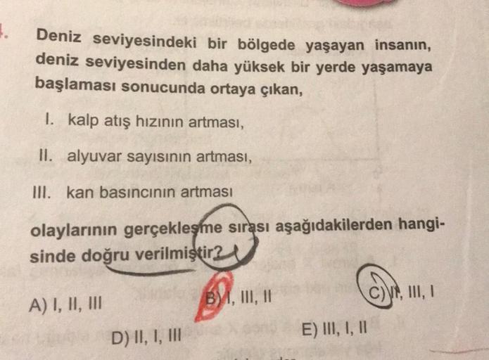 4.
Deniz seviyesindeki bir bölgede yaşayan insanın,
deniz seviyesinden daha yüksek bir yerde yaşamaya
başlaması sonucunda ortaya çıkan,
I. kalp atış hızının artması,
II. alyuvar sayısının artması,
III. kan basıncının artması
olaylarının gerçekleşme sırası