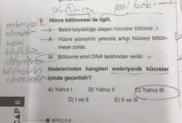 Air
embryoni 2 Hücre bölünmesi ile ilgili,
hücreler
belini
CAPS
II. Hücre yüzeyinin yetersiz artışı hücreyi bölün-
meye zorlar.
büyüklüğe
ulagmoder
III. Bölünme emri DNA tarafından verilir. +
bölünebilen ifadelerinden hangileri embriyonik hücreler
hacrelerdin içinde geçerlidir?
52
4. Belirli büyüklüğe ulaşan hücreler bölünür. X
A) Yalnız I
geri bok
D) I ve II
BİYOLOJİ
B) Yalnız II
C) Yalnız III
E) II ve III