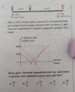 2.
(A)
V₁ →→
50 km/sa
200
A)
55
|BC|>|AC| olmak üzere, yukarıda A ve B şehirlerinden
aynı anda birbirine doğru hareket eden iki aracın C şeh-
rine olan uzaklıklarının değişimi aşağıdaki grafikte veril-
miştir.
400
200
C şehrine olan
uzaklık (km)
B)
4 5
41
6
Buna göre, harekete başladıklarında kaç saat sonra
C şehrine olan uzaklıkları ikinci defa eşit olur?
400
C)
20
3
D)
B
← V₂
80 km/sa
Zaman
(saat)
19
3
62