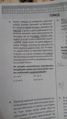 TÜRKÇE
3. Yaşama bakışları ve yaklaşımları açısından
insanlar, genelde "iyimserler" ve "kötümser-
ler" olarak iki öbekte ele alınır. Gerçekten de
(1)günlük (o günkü, o günle ilgili) yaşamın her
kesitinde iyimserler kadar kötümserlerle de
karşılaşırız. Bu da (II)doğaldır (doğada olan,
doğada bulunan) çünkü toplumdaki yaşantı
çeşitliliği sürekli biçim ve içerik değiştiren
olaylar (III)dizisi (herhangi bir bakımdan bir
bütün oluşturan şeylerin tümü, seri) ile kişile-
rin yaşama bakışı ve yaşamdan beklentileri,
insanların ya iyimser olmalarını (IV)sağlıyor
(bir işin olması için gerekli durumu, şartları ha-
zırlamak, temin etmek) ya da kötümser olma-
larına neden oluyor.
Bu parçada numaralanmış sözcüklerden
hangilerinin anlamı yay ayraç içinde veri-
len açıklamayla uyuşmamaktadır?
A) I ve II.
B) I ve IV.
C) II ve III.
D) III ve IV.
4. Öğrenme: yaşayarak ve deneyimleyerek, far-
kında olmadan veya çaba harcayarak kazanı-
lan yeni davranışlar ve edinilen yeni bilgiler-
dir. Insan, doğası gereği sürekli öğrenme
eğilimindedir. Daha dünyaya ilk geldiği an-
itibaren yeni şeyler öğrenmektedir. Öğ-
hini sürdürebilmesi
5. Mine
rencile
mışlar
şunlar
.
.
H
Ü
g/m
M
h
Bu bil
hangi
100 al
A) Yasi
6. Bir b
da k
kinli
için
nem
mek
gelr
yat