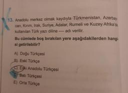 13. Anadolu merkez olmak kaydıyla Türkmenistan, Azerbay.
can, Kırım, Irak, Suriye, Adalar, Rumeli ve Kuzey Afrika'da
kullanılan Türk yazı diline adı verilir.
Bu cümlede boş bırakılan yere aşağıdakilerden hangi.
si getirilebilir?
A) Doğu Türkçesi
B) Eski Türkçe
C) Eski Anadolu Türkçesi
D) Batı Türkçesi
E) Orta Türkçe