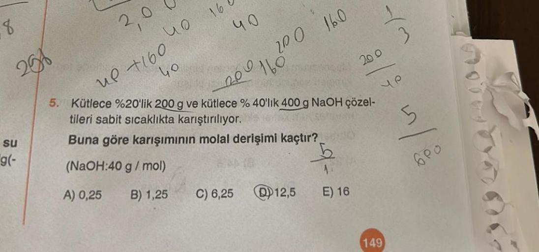 8
256
su
g(-
2,0
40
up +160
uo
16
40
200 160
-200 160
266
C) 6,25
Qual
5. Kütlece %20'lik 200 g ve kütlece % 40'lık 400 g NaOH çözel-
tileri sabit sıcaklıkta karıştırılıyor.
Buna göre karışımının molal derişimi kaçtır?
(NaOH:40 g/mol)
A) 0,25
B) 1,25
12,5