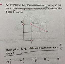 4. Eşit bölmelendirilmiş düzlemde bulunan q ve q₂ yükleri-
nin +q yüküne uyguladığı bileşke elektriksel kuvvet şekilde-
ki gibi F oluyor.
-ublo labial
A)
9₁
4
Buna göre, q₁, 92 yüklerinin büyüklükleri oranı
kaçtır?
B)
i+q
1
2
O
92
C) 1/1
F
D)
1
8
9₁
92
E) 1