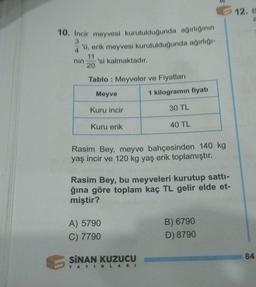 10. İncir meyvesi kurutulduğunda ağırlığının
3
4'ü, erik meyvesi kurutulduğunda ağırlığı-
nin
20
'si kalmaktadır.
Tablo: Meyveler ve Fiyatları
Meyve
5$
Kuru incir
Kuru erik
A) 5790
C) 7790
Rasim Bey, meyve bahçesinden 140 kg
yaş incir ve 120 kg yaş erik toplamıştır.
SINAN KUZUCU
1 kilogramın fiyatı
Rasim Bey, bu meyveleri kurutup sattı-
ğına göre toplam kaç TL gelir elde et-
miştir?
30 TL
YAYINLARI
40 TL
B) 6790
D) 8790
12. B
84