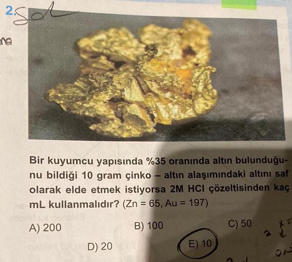 2.
na
Bir kuyumcu yapısında %35 oranında altın bulunduğu-
nu bildiği 10 gram çinko - altın alaşımındaki altını saf
olarak elde etmek istiyorsa 2M HCI çözeltisinden kaç
mL kullanmalıdır? (Zn = 65, Au = 197)
A) 200
B) 100
D) 20
E) 10
C) 50
3