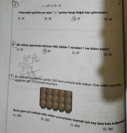 Yukandaki eşitlikte yer alan "A" yerine hangi doğal sayı gelmelidir? -
A) 35
B) 36
C) 37
D) 38
A-27=72:8
6. Bir bölme işleminde bölünen 400, bölüm 7 ve kalan 1 ise bölen kaçtır?
(B) 56
C) 57
D) 58
35 1561
og
Bir fikteki tavuklardan günde 1200 tane yumurta 