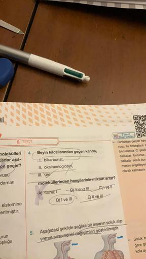 molekülleri 4. Beyin kılcallarından geçen kanda,
kadar aşa-
I. bikarbonat,
on geçer?
II. oksihemoglobin,
III. üre
rusu
damarı
2. TEST
sistemine
erilmiştir.
urun
oşluğu
5.
moleküllerinden hangilerinin miktarı artar?
A) Yalnız T
C) vell
B) Yalnız III
D) I ve