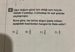 6 Uğur doğum günü için aldığı aynı büyük-
lükteki 3 pastayı, 3 arkadaşı ile eşit şekilde
paylaşmıştır.
Buna göre, her birine düşen pasta miktarı
aşağıdaki kesirlerden hangisi ile ifade edilir?
A) 1 B) //
D) 4
C)
c) 3/4