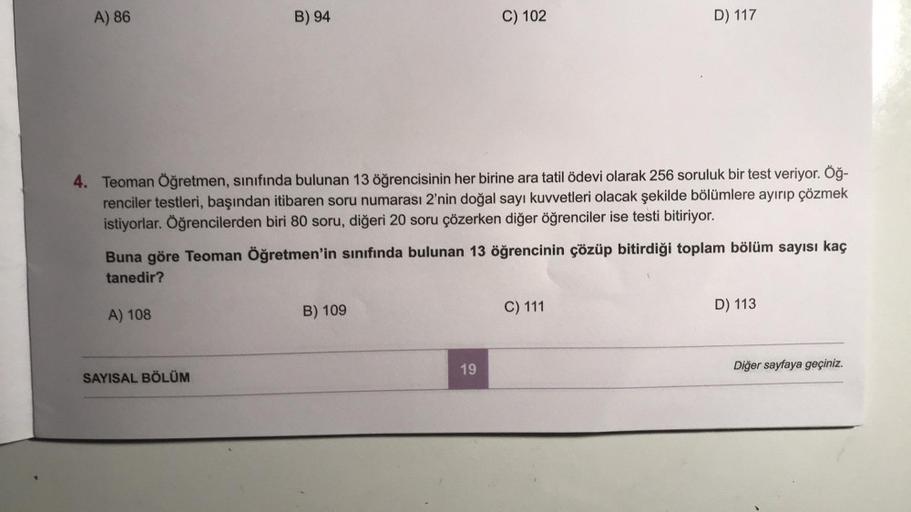 A) 86
B) 94
A) 108
4. Teoman Öğretmen, sınıfında bulunan 13 öğrencisinin her birine ara tatil ödevi olarak 256 soruluk bir test veriyor. Öğ-
renciler testleri, başından itibaren soru numarası 2'nin doğal sayı kuvvetleri olacak şekilde bölümlere ayırıp çözm