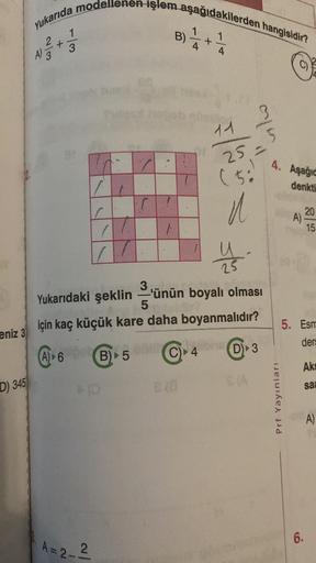 eniz 3
D) 345
Yukarıda modellenen işlem aşağıdakilerden hangisidir?
1/4+²
+
2/3
A) 3
1/3
7.0
/r
C
A=2_2
1
T
F
B) 5 C
ONIC
11
25 =
mla
23
3
Yukarıdaki
şeklin'ünün boyalı olması
5
için kaç küçük kare daha boyanmalıdır?
(A) 6
(50)
u
4 (D) 3
S(A
C)
4. Aşağıd
d