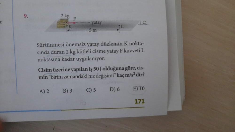 r
9.
2 kg
A) 2
F
yatay
B) 3
5m
Sürtünmesi önemsiz yatay düzlemin K nokta-
sında duran 2 kg kütleli cisme yatay F kuvveti L
noktasına kadar uygulanıyor.
Cisim üzerine yapılan iş 50 J olduğuna göre, cis-
min "birim zamandaki hız değişimi" kaç m/s² dir?
L
C)