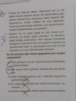 28.
Türkiye bir deprem ülkesi. Ülkemizde her yıl irili
ufaklı binlerce deprem oluyor. Bu depremlerin çoğu
zaman farkında bile olmuyoruz hatta haberini bile
duymuyoruz. Ancak nadiren de olsa depremier
büyük yıkımlara sebep olabiliyor, çok sayıda insanın
hayatını kaybetmesine yol açabiliyor.
Deprem her ne kadar doğal bir afet olarak sınıf-
landırılsa da büyük çapta yıkımların ve ölümlerin
doğal olduğu söylenemez. Hem deprem öncesinde
alacağımız önlemlerle hem de deprem sırasında ve
sonrasındaki tutum ve davranışlarımızla can ve mal
kayıplarını en aza indirmek kendi elimizde
Bu iki parçayla ilgili olarak aşağıdakilerden hangisi
söylenebilir?
AXFarklı görüşlerin zaman zaman birbirini desteklediği
ni göstermektedir.
B) Ami olguyu farklı açılardan değerlendirip ele almak-
Jadır
C) Farklı üsluplarla konuyu aynı nedenlere dayandinp
açıklamaktadu
D) Bir düşünceyi pekiştirmeye yönelik açıklamalar sun-
maktadır.
E) İki farklı konuya dair ortak bir görüş ortaya koymaktadır.