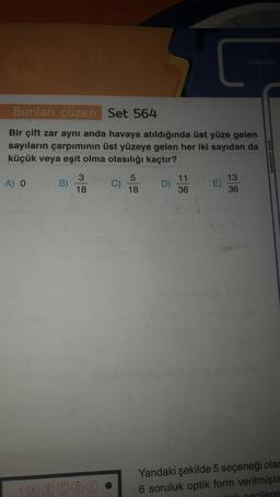 Bunları çözen Set 564
Bir çift zar aynı anda havaya atıldığında üst yüze gelen
sayıların çarpımının üst yüzeye gelen her iki sayıdan da
küçük veya eşit olma olasılığı kaçtır?
A) O
B)
3
18
1 ABCD
C)
5
18
D)
11
36
E)
Olasılık
13
36
etkili matematik
Yandaki şekilde 5 seçeneği olar
6 soruluk optik form verilmiştir
k secilere!