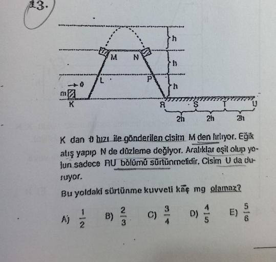 13.
ma
K
L
Aj
Modell
M
B)
N
2
P
-4--0
C)
A
th
h
K dan hızı ile gönderilen cisim M den hırlıyor. Eğik
atış yapıp N de düzleme değiyor. Aralıklar eşit olup yo-
Jun sadece RU bölümú sürtünmelidir. Cisim U da du-
ruyor.
Bu yoldaki sürtünme kuvveti kaç mg olama