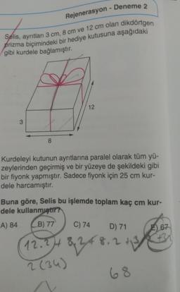 3
Rejenerasyon
Selis, ayrıtları 3 cm, 8 cm ve 12 cm olan dikdörtgen
prizma biçimindeki bir hediye kutusuna aşağıdaki
gibi kurdele bağlamıştır.
8
Deneme 2
12
Kurdeleyi kutunun ayrıtlarına paralel olarak tüm yü-
zeylerinden geçirmiş ve bir yüzeye de şekildeki gibi
bir fiyonk yapmıştır. Sadece fiyonk için 25 cm kur-
dele harcamıştır.
Buna göre, Selis bu işlemde toplam kaç cm kur-
dele kullanmıştır?
A) 84
B) 77
12.24
2 (34)
C) 74 D) 71
8248
248.2 113
68
E) 67