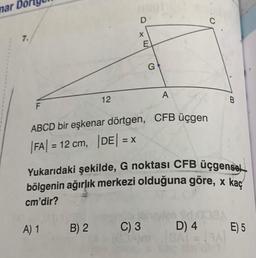 mar De
7.
F
12
D
A) 1 B) 2
X
E
G
ABCD bir eşkenar dörtgen, CFB üçgen
|FA| = 12 cm, |DE| = x
C) 3
A
Yukarıdaki şekilde, G noktası CFB üçgensel
bölgenin ağırlık merkezi olduğuna göre, x kaç
cm'dir?
B
D) 4 E) 5
BARA