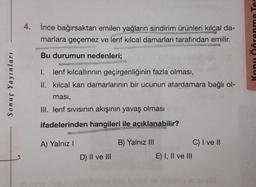 Sonuç Yayınları
4. İnce bağırsaktan emilen yağların sindirim ürünleri kılcal da-
marlara geçemez ve lenf kılcal damarları tarafından emilir.
SANSOL
Bu durumun nedenleri;
I. lenf kılcallırının geçirgenliğinin fazla olması,
II. kılcal kan damarlarının bir ucunun atardamara bağlı ol-
ması,
III. lenf sıvısının akışının yavaş olması
ifadelerinden hangileri ile açıklanabilir?
A) Yalnız I
D) II ve III
B) Yalnız III
E) I, II ve III
C) I ve II