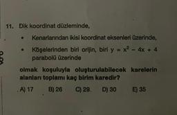 11. Dik koordinat düzleminde,
●
Kenarlarından ikisi koordinat eksenleri üzerinde,
Köşelerinden biri orijin, biri y = x² - 4x + 4
parabolü üzerinde
olmak koşuluyla oluşturulabilecek karelerin
alanları toplamı kaç birim karedir?
. A) 17
B) 26 C) 29. D) 30
E) 35