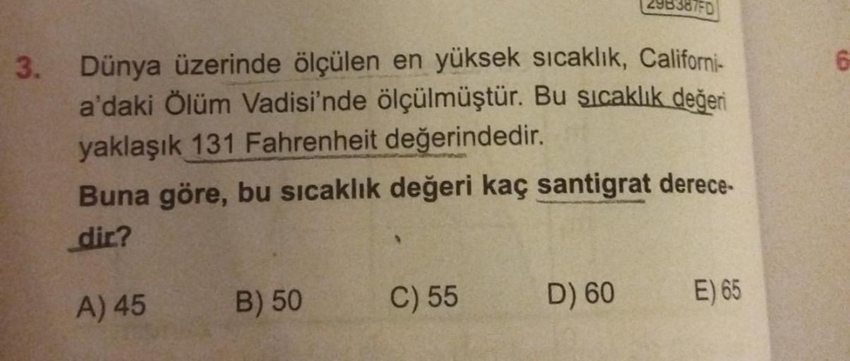 3.
Dünya üzerinde ölçülen en yüksek sıcaklık, Californi-
a'daki Ölüm Vadisi'nde ölçülmüştür. Bu sıcaklık değeri
yaklaşık 131 Fahrenheit değerindedir.
Buna göre, bu sıcaklık değeri kaç santigrat derece-
dir?
A) 45
B) 50
29838/FD
C) 55
D) 60
E) 65
(5