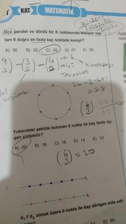 KAT
MATEMATIK
A) 36 B) 32, C) 28 D) 27
+1
Üçü paralel ve dördü bir K noktasında kesişen top-
lam 9 doğru en fazla kaç noktada kesişir?
9)-(3) -(4)=
!
lel
kojums
3.
iki dos
nokfods
E) 26
Tacnokta
C) 16
(9) -
knokjes,
36-3-641
=28
D) 14
kosisu.
Yukarıdaki şekilde bulunan 6 nokta ile kaç farklı üç-
gen çizilebilir?
A) 20
B) 18
=20
-d₁
E) 12
64
Aşağ
6.5-4210
3.2.
nokta
E) 60
B
b
-d₂
d, // d₂ olmak üzere 9 nokta ile kaç dörtgen elde edi-
bilir?