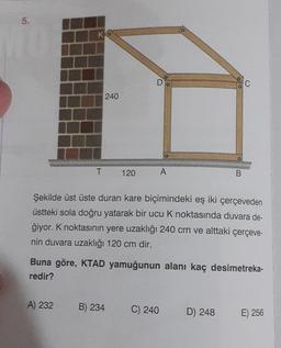 17
T
240
A) 232
120
D
B) 234
A
Şekilde üst üste duran kare biçimindeki eş iki çerçeveden
üstteki sola doğru yatarak bir ucu K noktasında duvara de-
ğiyor. K noktasının yere uzaklığı 240 cm ve alttaki çerçeve-
nin duvara uzaklığı 120 cm dir.
Buna göre, KTAD yamuğunun alanı kaç desimetreka-
redir?
C) 240
B
C
D) 248
E) 256