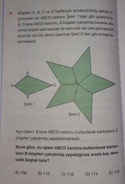 6. Köşeleri A, B, C ve D harfleriyle isimlendirilmiş deltoid bi-
çimindeki bir ABCD kartonu Şekil 1'deki gibi gösterilmiş-
tir. 5 tane ABCD kartonu, A köşeleri çakıştırılıp kenarlar ara-
sında boşluk kalmayacak ve kartonlar üst üste gelmeyecek
biçimde düz bir zemin üzerinde Şekil 2'deki gibi birleştirile-
bilmektedir.
B
Şekil 1
A
Aynı işlem, 9 tane ABCD kartonu kullanılarak kartonların C
köşeleri çakıştırılıp yapılabilmektedir.
A) 108
Şekil 2
Buna göre, bu işlem ABCD kartonu kullanılarak karton-
ların B köşeleri çakıştırılıp yapıldığında arada kaç dere-
celik boşluk kalır?
B) 110
C) 112
D) 114
E) 116