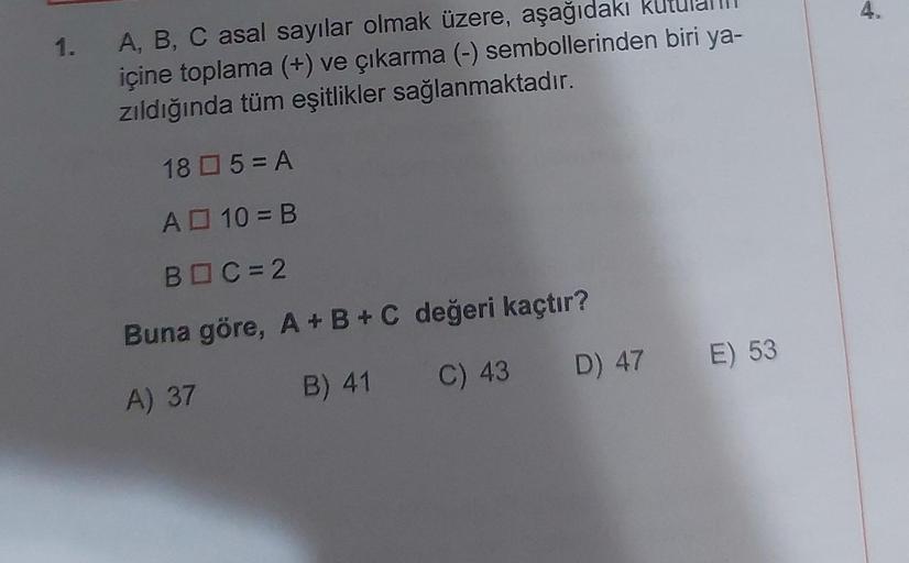 1.
A, B, C asal sayılar olmak üzere, aşağıdakı
içine toplama (+) ve çıkarma (-) sembollerinden biri ya-
zıldığında tüm eşitlikler sağlanmaktadır.
185 = A
A 10 = B
BOC=2
Buna göre, A + B + C değeri kaçtır?
A) 37
B) 41
C) 43
D) 47 E) 53
4.