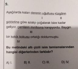 9.
Aşağılarda kalan derenin uğultusu rüzgârın
||
I
şiddetine göre azalıp çoğalarak bize kadar
geliyor, çamların mıntısına karışıyordu. Baygın
III
bir kekik kokusu ortalığı doldurmuştu.
IV
Bu metindeki altı çizili isim tamlamalarından
hangisi diğerlerinden farklıdır?
A) I.
B) II.
C) III.
D) IV.