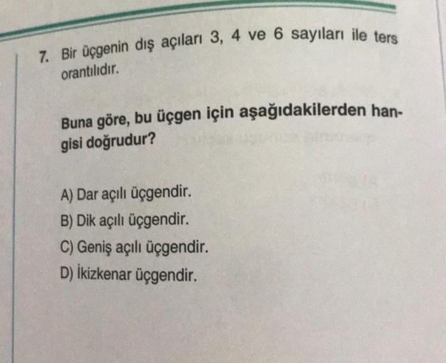 7. Bir üçgenin dış açıları 3, 4 ve 6 sayıları ile ters
orantılıdır.
Buna göre, bu üçgen için aşağıdakilerden han-
gisi doğrudur?
A) Dar açılı üçgendir.
B) Dik açılı üçgendir.
C) Geniş açılı üçgendir.
D) İkizkenar üçgendir.