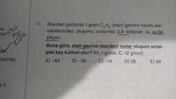 790
Sp
S
me
nati
olar.
"mol'dür.
ell
6.
Standart şartlarda 1 gram C₂H (etan) gazının kararlı ele-
mentlerinden oluşumu sırasında 2,8 kilojoule Isı açığa
çıkıyor.
Buna göre, etan gazının standart molar oluşum ental-
pisi kaç kJ/mol olur? (H: 1 g/mol, C: 12 g/mol)
A) -84
B)-28 ime C) -14
D) 28
E) 84