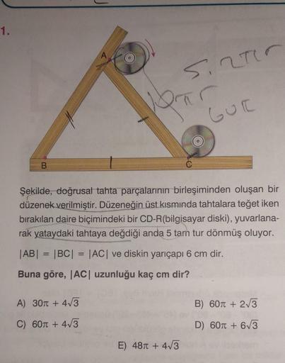 1.
B
A
A) 30π + 4√3
C) 60π + 4√3
5.2710
porar
GUE
Şekilde, doğrusal tahta parçalarının birleşiminden oluşan bir
düzenek verilmiştir. Düzeneğin üst kısmında tahtalara teğet iken
bırakılan daire biçimindeki bir CD-R(bilgisayar diski), yuvarlana-
rak yataydak