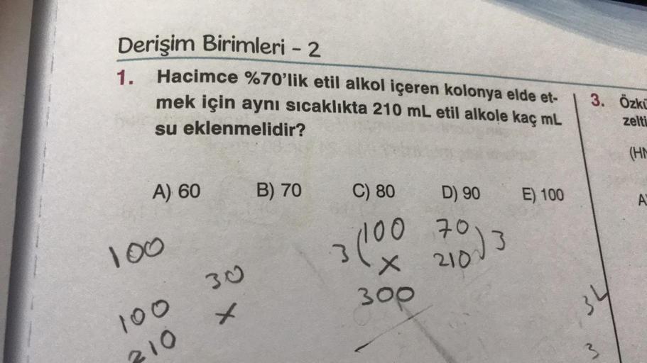 Derişim Birimleri - 2
1.
Hacimce %70'lik etil alkol içeren kolonya elde et-
mek için aynı sıcaklıkta 210 mL etil alkole kaç mL
su eklenmelidir?
A) 60
100
100
210
30
x
B) 70
C) 80
D) 90
3 (100 703
2100
300
E) 100
3. Özkü
zelti
34
3
(HM
A