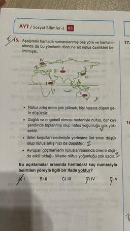 AYT/ Sosyal Bilimler-2 05
K5
15. Aşağıdaki haritada numaralanmış beş yöre ve haritanın
altında da bu yörelerin dördüne ait nüfus özellikleri be-.
lirtilmiştir.
IV
me
●
20
To
|||
HOC
• Nüfus artış oranı çok yüksek, kişi başına düşen ge-
lir düşüktür.
• Dağlık ve engebeli olması nedeniyle nüfus, dar kıyı
otros şeridinde toplanmış olup nüfus yoğunluğu çok yük-
sektir.
İklim koşulları nedeniyle yerleşme üst sınırı düşük
olup nüfus artış hızı da düşüktür. 1
• Avrupalı göçmenlerin nüfuslanmasında önemli ölçü-
de etkili olduğu ülkede nüfus yoğunluğu çok azdır.
Bu açıklamalar arasında haritadaki kaç numarayla
belirtilen yöreyle ilgili bir ifade yoktur?
₁
B) II
C) III
DIV
qu
smined schilog
17.
18
Z