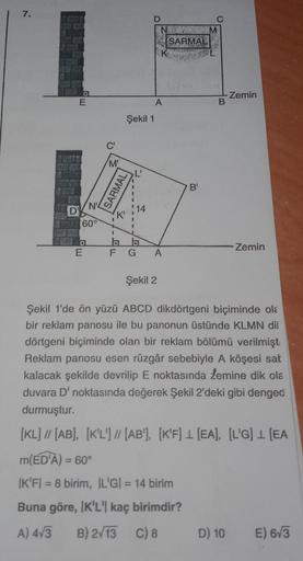 7.
D'
D
E
E
N'
60°
C'
'M'
I
Şekil 1
SARMAL
K'
(₁
14
D
N
A
FG A
Şekil 2
SARMAL
B'
C
M
B
-Zemin
D) 10
Zemin
Şekil 1'de ön yüzü ABCD dikdörtgeni biçiminde ola
bir reklam panosu ile bu panonun üstünde KLMN dil
dörtgeni biçiminde olan bir reklam bölümü verilmiş