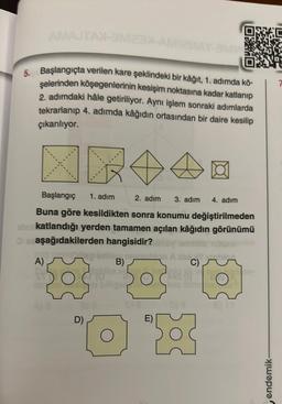 AMAJTAN-M2-AMI
6. Başlangıçta verilen kare şeklindeki bir kâğıt, 1. adımda kö-
şelerinden köşegenlerinin kesişim noktasına kadar katlanıp
2. adımdaki hâle getiriliyor. Aynı işlem sonraki adımlarda
tekrarlanıp 4. adımda kâğıdın ortasından bir daire kesilip
çıkarılıyor.
Başlangıç 1. adım
2. adım 3. adım 4. adım
Buna göre kesildikten sonra konumu değiştirilmeden
abrikatlandığı yerden tamamen açılan kâğıdın görünümü
ez aşağıdakilerden hangisidir?
A)
B)
ograni
Ca
502
D)
cle
E)
O
D) B
C)
endemik-