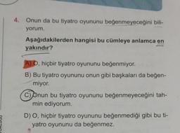 4. Onun da bu tiyatro oyununu beğenmeyeceğini bili-
yorum.
Aşağıdakilerden hangisi bu cümleye anlamca en
yakındır?
A) O, hiçbir tiyatro oyununu beğenmiyor.
B) Bu tiyatro oyununu onun gibi başkaları da beğen-
miyor.
C) Onun bu tiyatro oyununu beğenmeyeceğini tah-
min ediyorum.
D) O, hiçbir tiyatro oyununu beğenmediği gibi bu ti-
yatro oyununu da beğenmez.