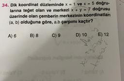 =
34. Dik koordinat düzleminde x = : 1 ve x: 5 doğru-
larına teğet olan ve merkezi x + y = 7 doğrusu
üzerinde olan çemberin merkezinin koordinatları
(a, b) olduğuna göre, a.b çarpımı kaçtır?
A) 6
B) 8
C) 9
D) 10
E) 12
Such a
mat
T