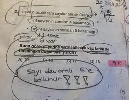 2.
m/ven pozitif tam sayılar olmak üzere,
n! sayısının sondan 4 basamağı,
mon! sayısının sondan 5 basamağı
Y 2 tone
5 vor
●
Sayı devomu
bölünür!!!
20 22236
sıfırdır.
Buna göre, m yerine yazılabilecek kaç farklı iki
basamaklı doğal sayı vardır?
A) 19
B) 18
C) 17
D) 16
Se
Wy
Tu
E) 15
26