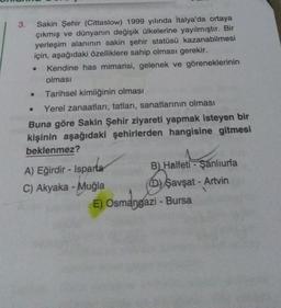 3.
Sakin Şehir (Cittaslow) 1999 yılında İtalya'da ortaya
çıkmış ve dünyanın değişik ülkelerine yayılmıştır. Bir
yerleşim alanının sakin şehir statüsü kazanabilmesi
için, aşağıdaki özelliklere sahip olması gerekir.
Kendine has mimarisi, gelenek ve göreneklerinin
olması
Tarihsel kimliğinin olması
Yerel zanaatları, tatları, sanatlarının olması
Buna göre Sakin Şehir ziyareti yapmak isteyen bir
kişinin aşağıdaki şehirlerden hangisine gitmesi
beklenmez?
●
●
A) Eğirdir - Isparta
C) Akyaka - Muğla
B) Halfeti - Şanlıurfa
D) Şavşat - Artvin
E) Osmangazi - Bursa