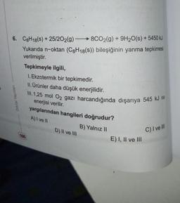 6. C8H18(s) + 25/2O2(g) 8CO2(g) + 9H₂O(s) + 5450 kJ
Yukarıda n-oktan (C8H18(s)) bileşiğinin yanma tepkimesi
verilmiştir.
Orbital Yayınları
Tepkimeyle ilgili,
1. Ekzotermik bir tepkimedir.
II. Ürünler daha düşük enerjilidir.
III. 1,25 mol O2 gazı harcandığında dışarıya 545 kJ Ist
enerjisi verilir.
yargılarından hangileri doğrudur?
A) I ve II
D) II ve III
B) Yalnız II
E) I, II ve III
C) I ve Ill