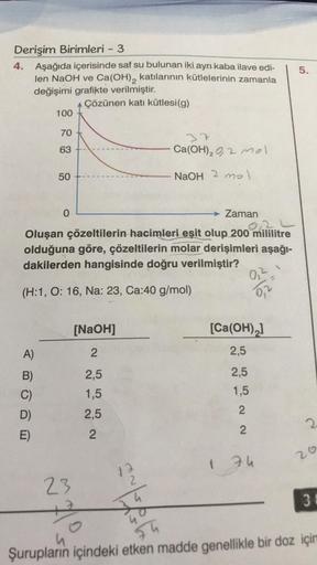Derişim Birimleri - 3
4. Aşağıda içerisinde saf su bulunan iki ayrı kaba ilave edi-
len NaOH ve Ca(OH)₂ katılarının kütlelerinin zamanla
değişimi grafikte verilmiştir.
Çözünen katı kütlesi(g)
100
A)
B)
C)
D)
E)
70
63
50
0
Zaman
Oluşan çözeltilerin hacimler