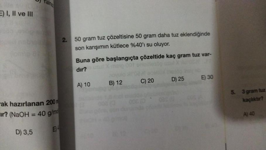 E) I, II ve III
Rain
ak hazırlanan 200
ir? (NaOH = 40 g/m
D) 3,5
E
2.
50 gram tuz çözeltisine 50 gram daha tuz eklendiğinde
son karışımın kütlece %40'ı su oluyor.
Buna göre başlangıçta çözeltide kaç gram tuz var-
dır?
A) 10
B) 12
C) 20
D) 25
E) 30
5. 3 gra