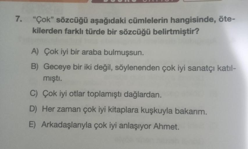 7. "Çok" sözcüğü aşağıdaki cümlelerin hangisinde, öte-
kilerden farklı türde bir sözcüğü belirtmiştir?
A) Çok iyi bir araba bulmuşsun.
B) Geceye bir iki değil, söylenenden çok iyi sanatçı katıl-
mıştı.
C) Çok iyi otlar toplamıştı dağlardan.
D) Her zaman ço