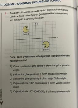 E-DÖNME-YANSIMA-KESME-K
endemik-
2. Aşağıdaki birimkareli zeminde verilen dik koordinat düzlemi
üzerinde Şekil 1'deki figürün Şekil 2'deki konuma gelmesi
için birkaç dönüşüm uygulanmıştır.
3
Şekil 1
y
D
Şekil 2
X
Buna göre uygulanan dönüşümler aşağıdakilerden
hangisi olabilir?
A) Önce x eksenine göre sonra y eksenine göre yansıtıl-
mıştır.
numel
B) y eksenine göre yansıtılıp 4 birim aşağı ötelenmiştir.
C) x eksenine göre yansıtılıp 6 birim sağa ötelenmiştir.
D) Orijin etrafında 180° döndürülüp 1 birim yukarı ötelen-
miştir.
E) Orijin etrafında 180° döndürülüp 1 birim sola ötelenmiştir.