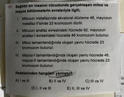 han
17. Sağlıklı bir insanın vücudunda gerçekleşen mitoz ve
mayoz bölünmelerin evreleriyle ilgili,
1. Mitozun metafazında ekvatoral düzleme 46, mayozun
metafaz-ll'sinde 23 kromozom dizilir.
II. Mitozun anafaz evresindeki hücrede 92, mayozun
anafaz-l evresindeki hücrede 46 kromozom bulunur.
III. Mitoz tamamlandığında oluşan yavru hücrede 23
kromozom bulunur.
IV. Mayoz-l tamamlandığında oluşan yavru hücrede 46,
mayoz-II tamamlandığında oluşan yavru hücrede 23
kromozom bulunur.
ifadelerinden hangileri yanlıştır?
A) I ve III
B) II ve IV
D) I, II ve III
C) III ve IV
E) II, III ve IV
üz
ia